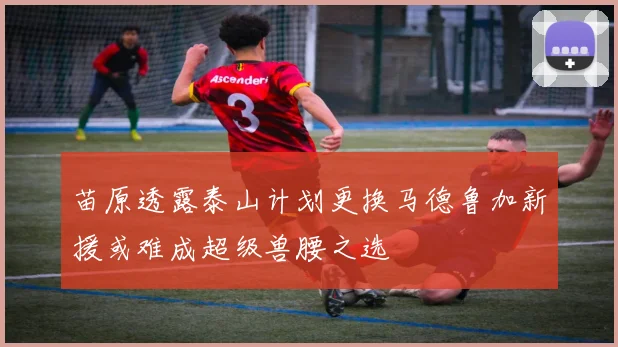 苗原透露泰山计划更换马德鲁加新援或难成超级兽腰之选