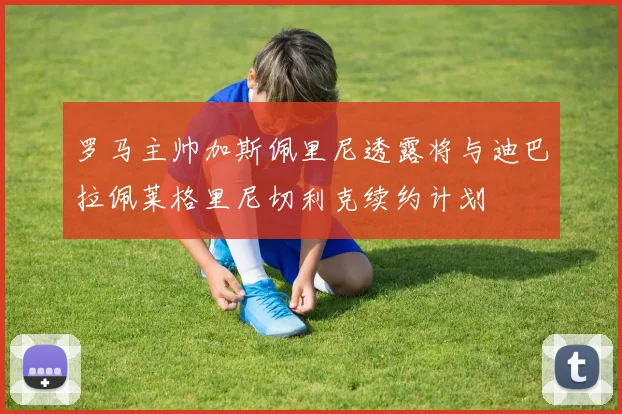 罗马主帅加斯佩里尼透露将与迪巴拉佩莱格里尼切利克续约计划