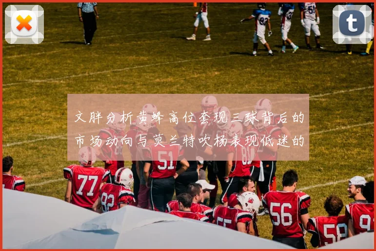文胖分析黄蜂高位套现三球背后的市场动向与莫兰特吹杨表现低迷的影响