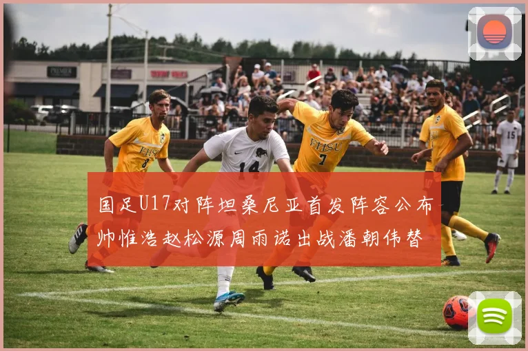 国足U17对阵坦桑尼亚首发阵容公布帅惟浩赵松源周雨诺出战潘朝伟替补