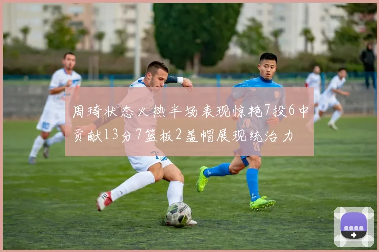 周琦状态火热半场表现惊艳7投6中贡献13分7篮板2盖帽展现统治力