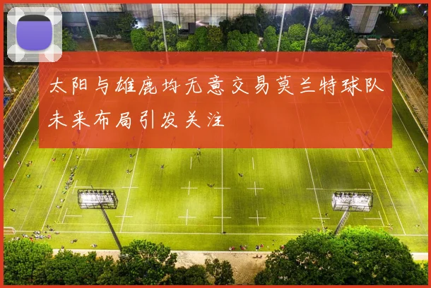 太阳与雄鹿均无意交易莫兰特球队未来布局引发关注