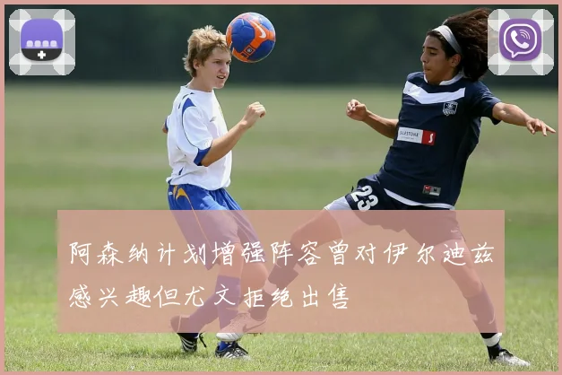 阿森纳计划增强阵容曾对伊尔迪兹感兴趣但尤文拒绝出售