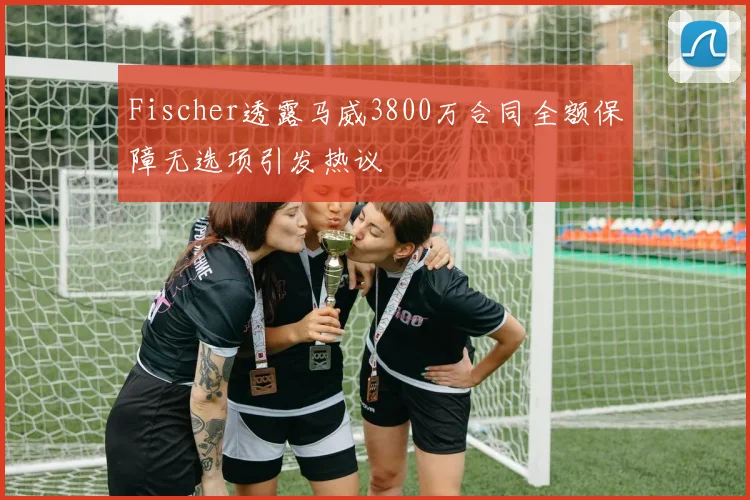 Fischer透露马威3800万合同全额保障无选项引发热议