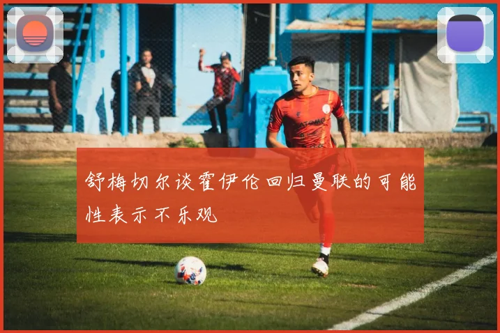 舒梅切尔谈霍伊伦回归曼联的可能性表示不乐观