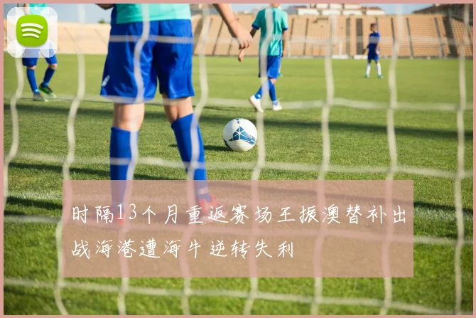 时隔13个月重返赛场王振澳替补出战海港遭海牛逆转失利