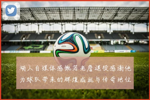 湖人自媒体感慨若老詹退役感谢他为球队带来的辉煌成就与传奇地位