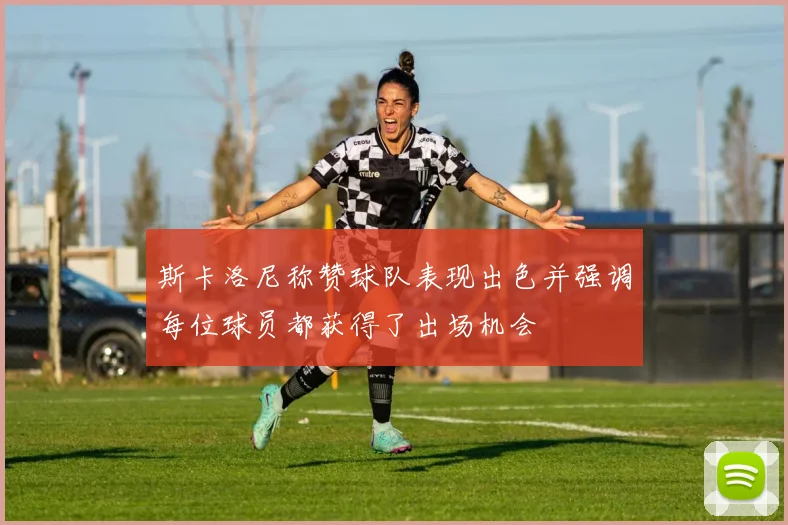 斯卡洛尼称赞球队表现出色并强调每位球员都获得了出场机会