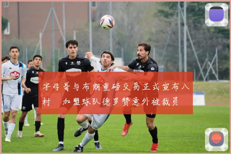 字母哥与布朗重磅交易正式宣布八村塁加盟球队德罗赞意外被裁员