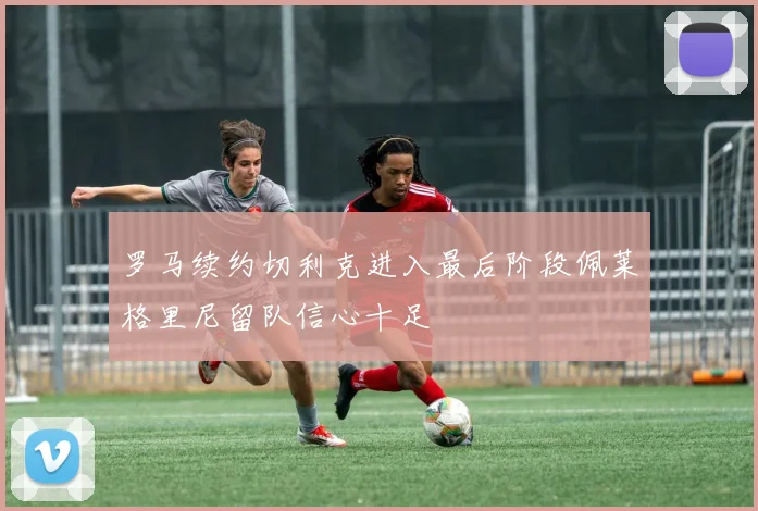 罗马续约切利克进入最后阶段佩莱格里尼留队信心十足