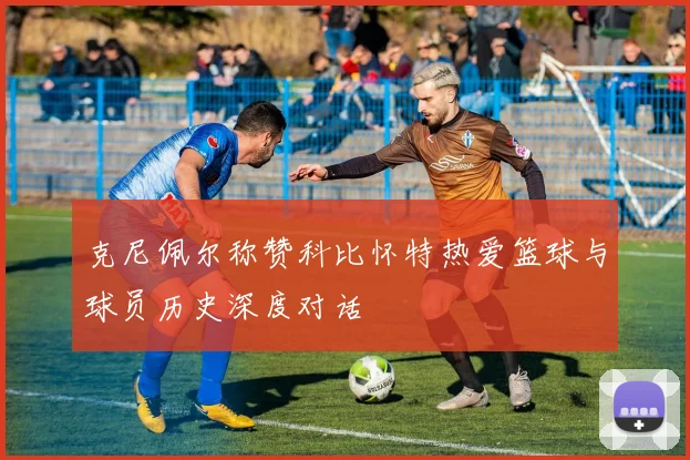 克尼佩尔称赞科比怀特热爱篮球与球员历史深度对话