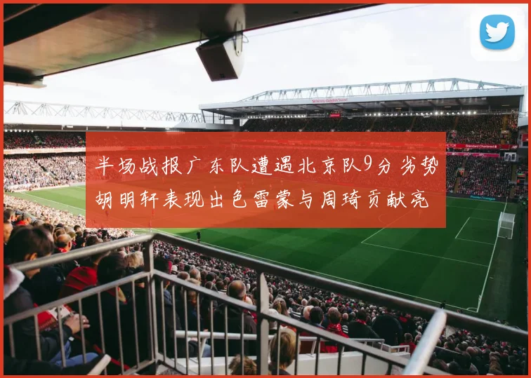 半场战报广东队遭遇北京队9分劣势胡明轩表现出色雷蒙与周琦贡献亮眼数据