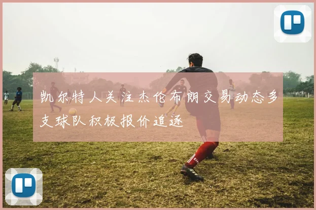 凯尔特人关注杰伦布朗交易动态多支球队积极报价追逐