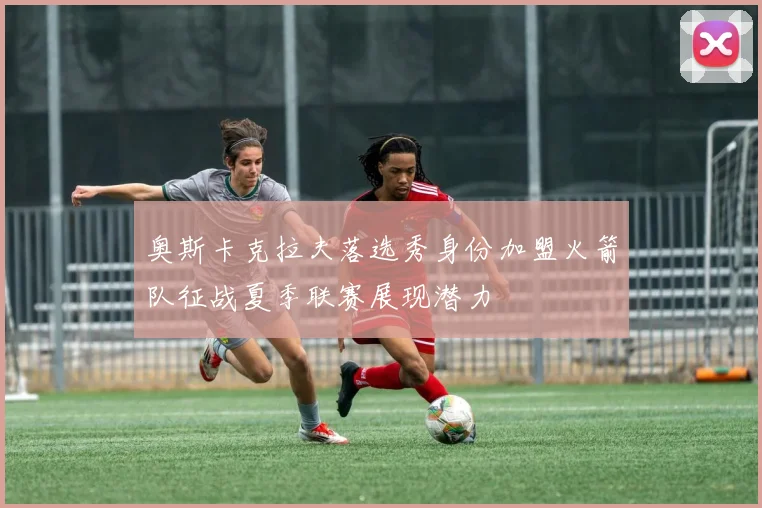 奥斯卡克拉夫落选秀身份加盟火箭队征战夏季联赛展现潜力