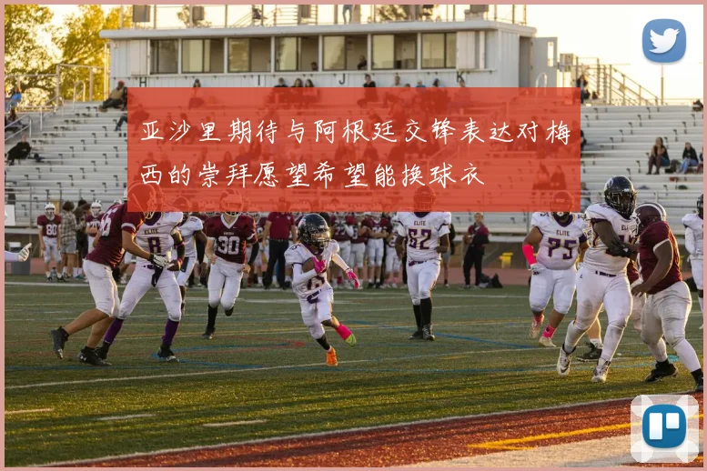 亚沙里期待与阿根廷交锋表达对梅西的崇拜愿望希望能换球衣