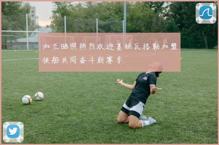 加兰晒照热烈欢迎基顿瓦格勒加盟快船共同奋斗新赛季