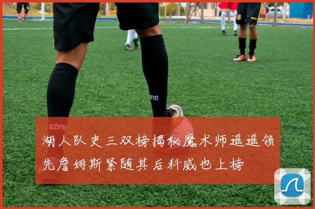 湖人队史三双榜揭秘魔术师遥遥领先詹姆斯紧随其后科威也上榜