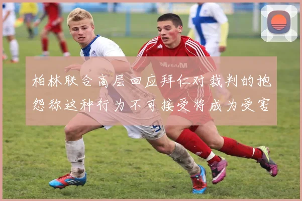 柏林联合高层回应拜仁对裁判的抱怨称这种行为不可接受将成为受害者
