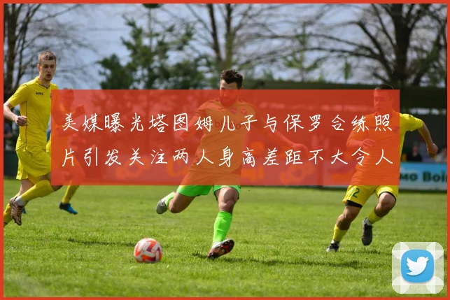 美媒曝光塔图姆儿子与保罗合练照片引发关注两人身高差距不大令人惊讶