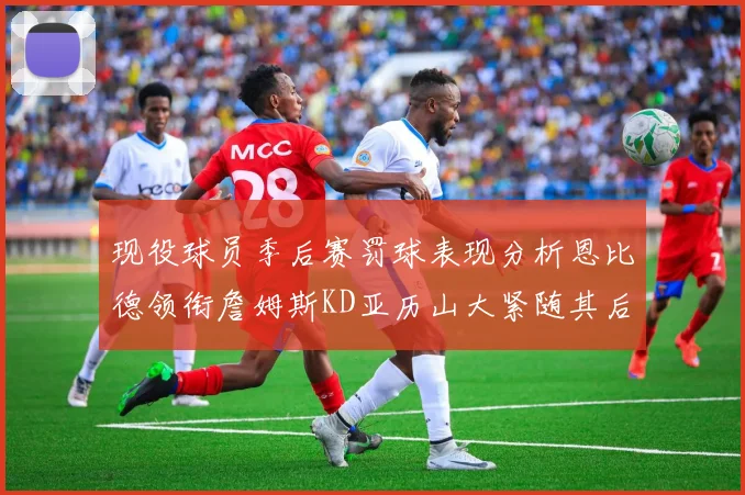 现役球员季后赛罚球表现分析恩比德领衔詹姆斯KD亚历山大紧随其后