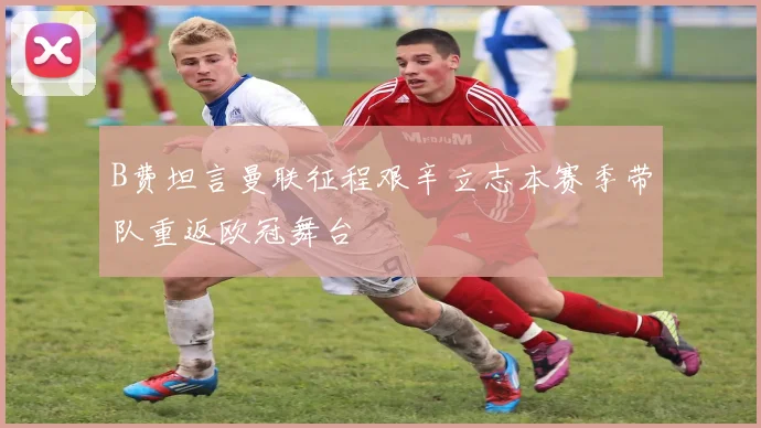 B费坦言曼联征程艰辛立志本赛季带队重返欧冠舞台