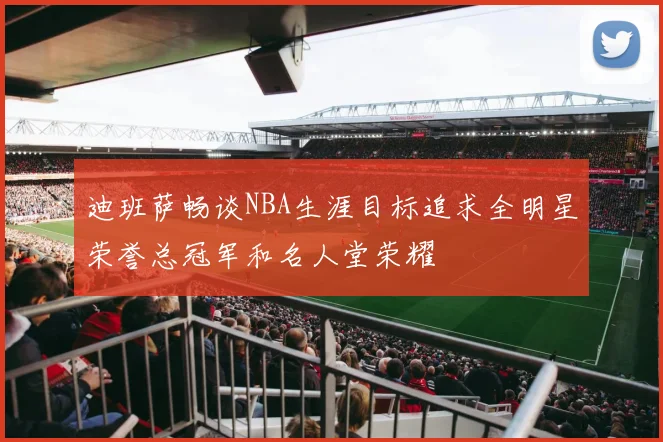 迪班萨畅谈NBA生涯目标追求全明星荣誉总冠军和名人堂荣耀