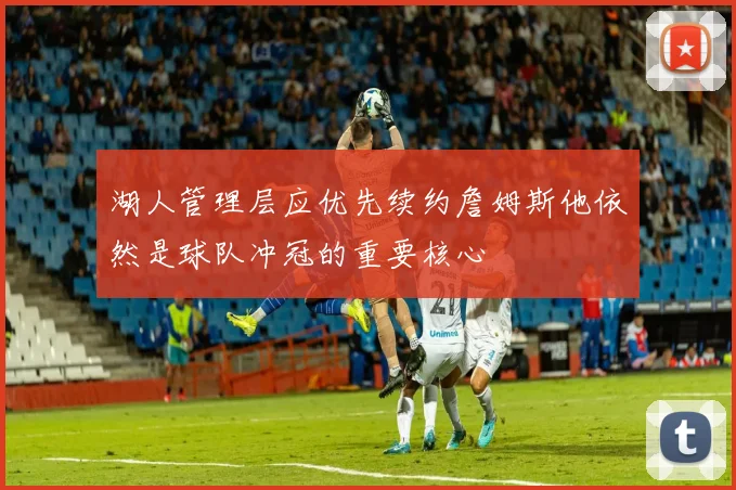 湖人管理层应优先续约詹姆斯他依然是球队冲冠的重要核心