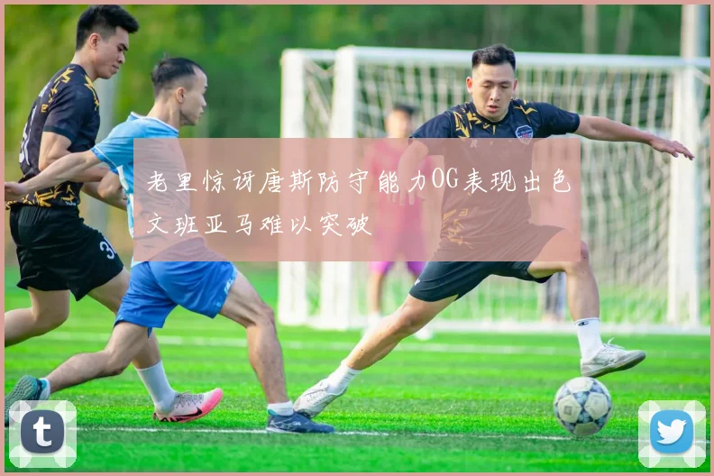 老里惊讶唐斯防守能力OG表现出色文班亚马难以突破