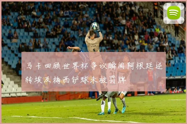 马卡回顾世界杯争议瞬间阿根廷逆转埃及梅西铲球未被罚牌