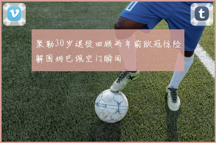 聚勒30岁退役回顾两年前欧冠惊险解围姆巴佩空门瞬间