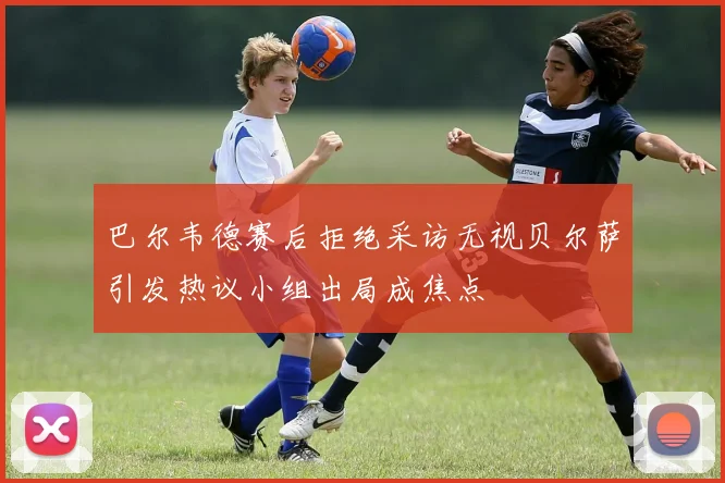 巴尔韦德赛后拒绝采访无视贝尔萨引发热议小组出局成焦点